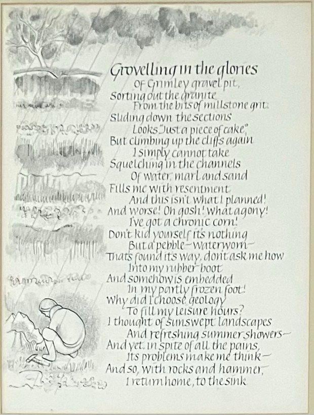 Poem surrounded by ink drawing of a rainswept landscape and a figure crouching over some rocks with a hammer alongside Grovelling in the gloriees of Grimley gravel pit, Sorting out the granite From the bits of millstone gnit: Suding down the sections Looks “Just a piece of cake" But climbing up the cliffs again I simply cannot take Squelching in the channels Of water, marl and sand Fills me with resentment And this isn't what l planned!And worse! Oh gosh! What agony!I’ve got a chronic corn!Don’t kid yourself it’s nothing Buta pebble - waterworn That’s found its way, don’t ask me how Into my rubber boot And somehow is embedded in my partly frozen foot! Why did I choose geology To fill my leisure hours? I thought of sunswept landscapes And refreshing summer showers -  And yet, in spite of all the pains, It’s problems make me think - And so, with rocks and hammer, I return home, to the sink